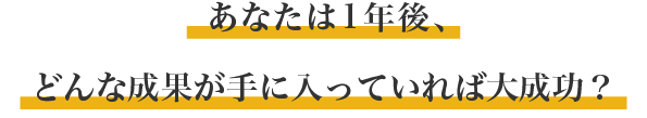 あなたは1年後、どんな成果が手に入っていれば大成功？