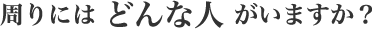 周りにはどんな人がいますか?