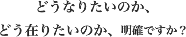 どうなりたいのか、どう在りたいのか、明確ですか?