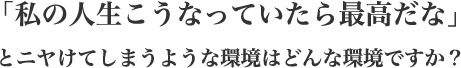 「私の人生こうなっていたら最高だな」とニヤけてしまうような環境はどんな環境ですか?