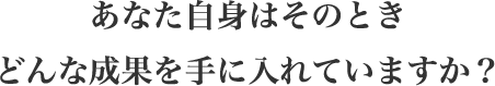 あなた自身はそのときどんな成果を手に入れていますか?