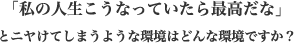 「私の人生こうなっていたら最高だな」とニヤけてしまうような環境はどんな環境ですか?