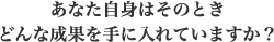 あなた自身はそのときどんな成果を手に入れていますか?
